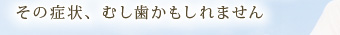 その症状、むし歯かもしれません