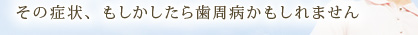 その症状、もしかしたら歯周病かもしれません